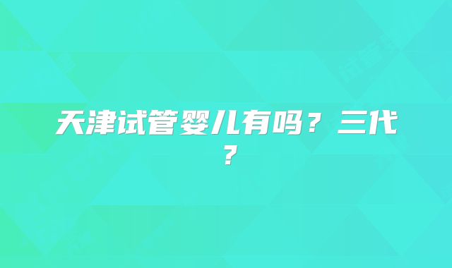 天津试管婴儿有吗?三代?