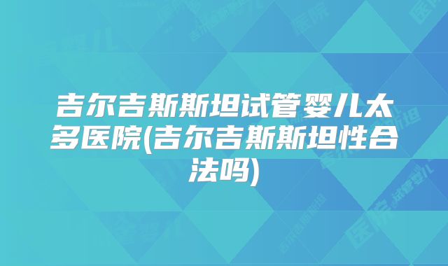 吉尔吉斯斯坦试管婴儿太多医院(吉尔吉斯斯坦性合法吗)