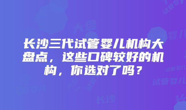 长沙三代试管婴儿机构大盘点，这些口碑较好的机构，你选对了吗？