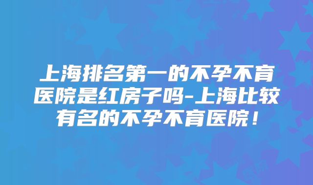 上海排名第一的不孕不育医院是红房子吗-上海比较有名的不孕不育医院!