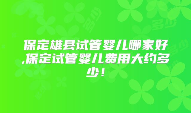 保定雄县试管婴儿哪家好,保定试管婴儿费用大约多少!