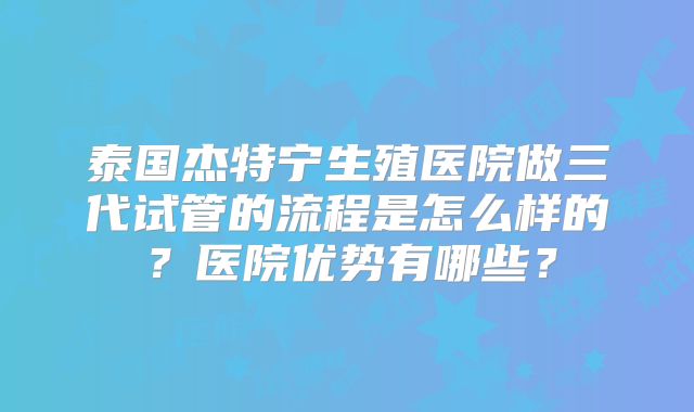 泰国杰特宁生殖医院做三代试管的流程是怎么样的？医院优势有哪些？