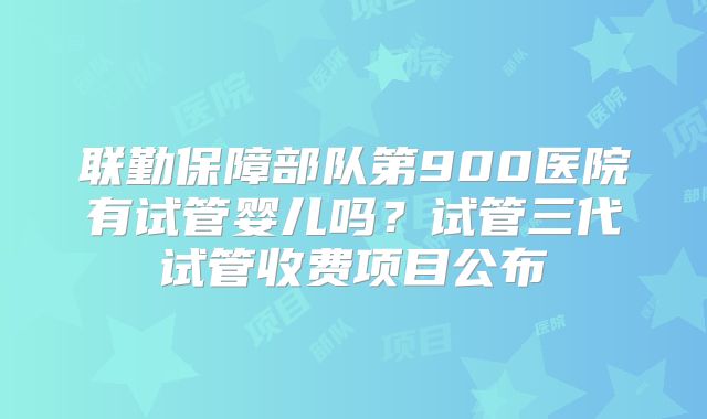 联勤保障部队第900医院有试管婴儿吗？试管三代试管收费项目公布