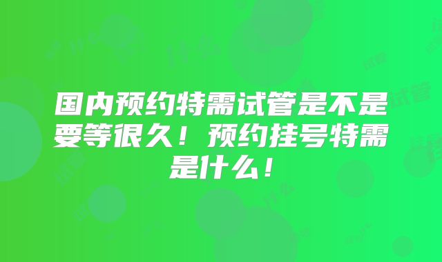 国内预约特需试管是不是要等很久！预约挂号特需是什么！