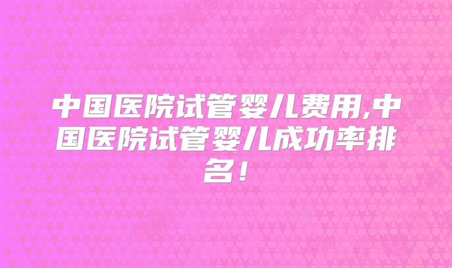 中国医院试管婴儿费用,中国医院试管婴儿成功率排名！