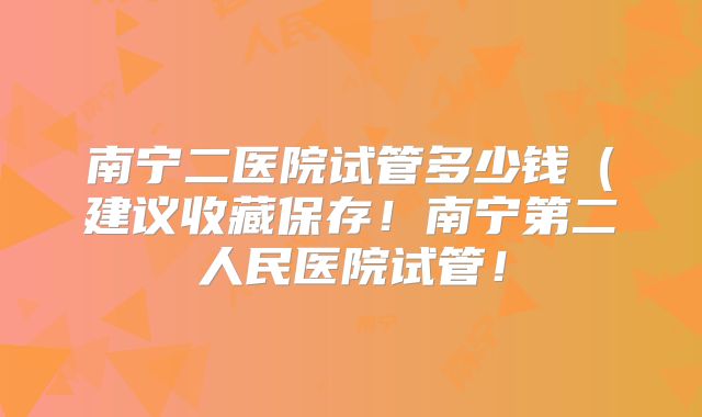 南宁二医院试管多少钱(建议收藏保存!南宁第二人民医院试管!