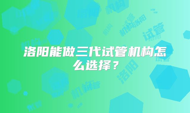 洛阳能做三代试管机构怎么选择？