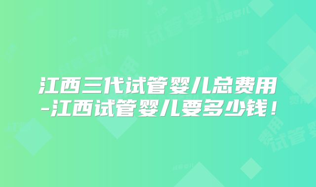 江西三代试管婴儿总费用-江西试管婴儿要多少钱！