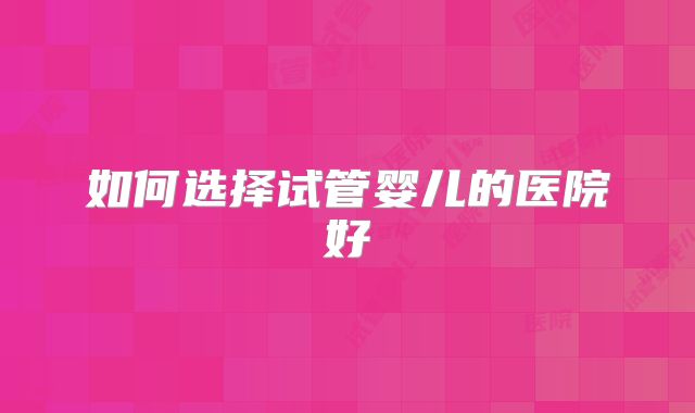 如何选择试管婴儿的医院好