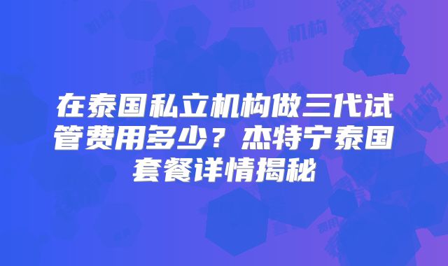 在泰国私立机构做三代试管费用多少？杰特宁泰国套餐详情揭秘