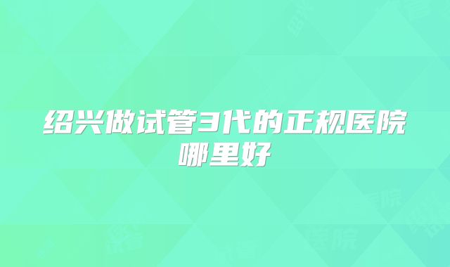 绍兴做试管3代的正规医院哪里好