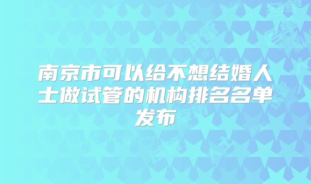 南京市可以给不想结婚人士做试管的机构排名名单发布