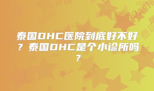 泰国DHC医院到底好不好?泰国DHC是个小诊所吗?