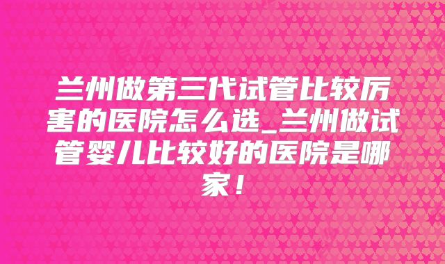兰州做第三代试管比较厉害的医院怎么选_兰州做试管婴儿比较好的医院是哪家!