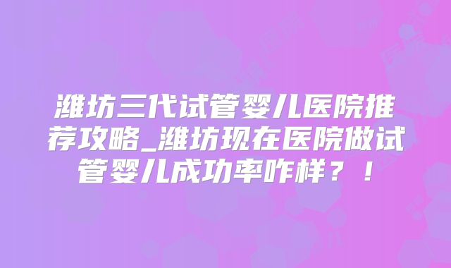 潍坊三代试管婴儿医院推荐攻略_潍坊现在医院做试管婴儿成功率咋样？！