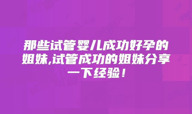 那些试管婴儿成功好孕的姐妹,试管成功的姐妹分享一下经验！