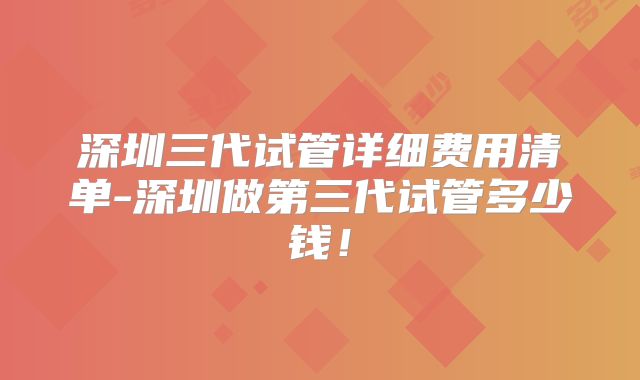深圳三代试管详细费用清单-深圳做第三代试管多少钱！