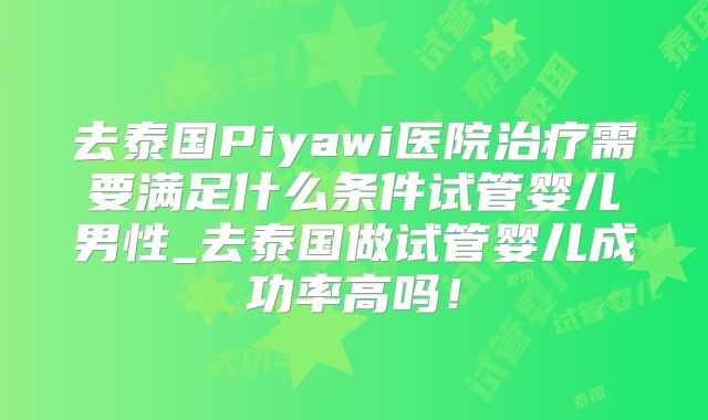去泰国Piyawi医院治疗需要满足什么条件试管婴儿男性_去泰国做试管婴儿成功率高吗！