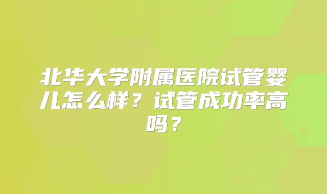 北华大学附属医院试管婴儿怎么样?试管成功率高吗?