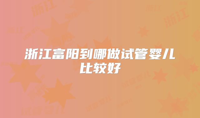 浙江富阳到哪做试管婴儿比较好