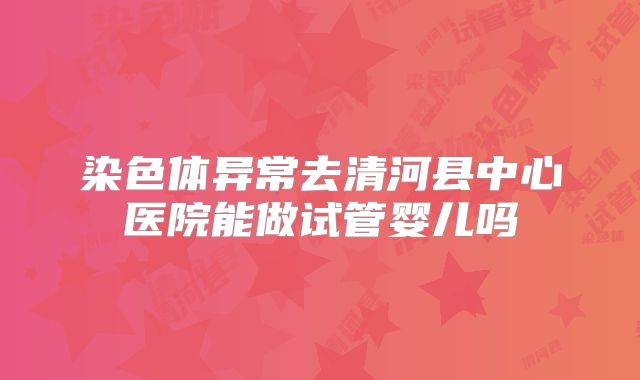 染色体异常去清河县中心医院能做试管婴儿吗