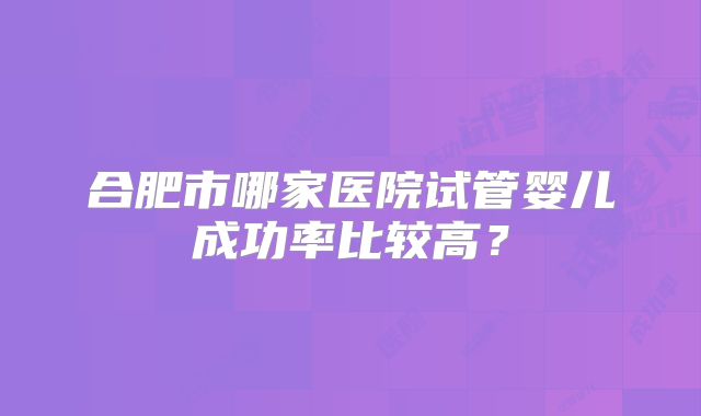 合肥市哪家医院试管婴儿成功率比较高?