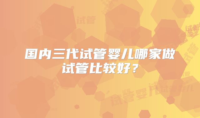 国内三代试管婴儿哪家做试管比较好？