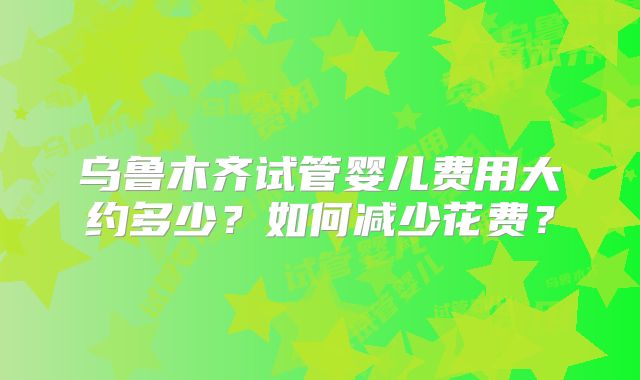 乌鲁木齐试管婴儿费用大约多少？如何减少花费？
