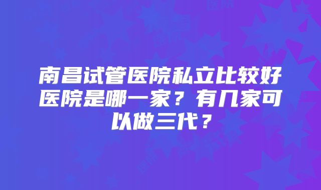 南昌试管医院私立比较好医院是哪一家？有几家可以做三代？