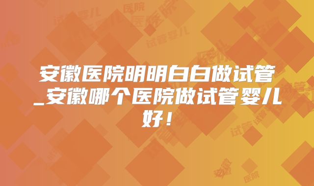 安徽医院明明白白做试管_安徽哪个医院做试管婴儿好!