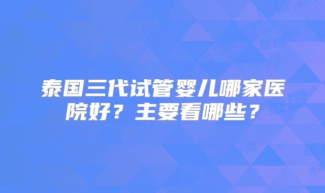 泰国三代试管婴儿哪家医院好？主要看哪些？