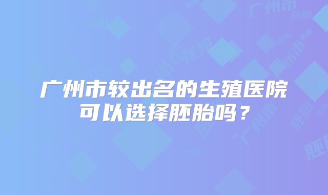 广州市较出名的生殖医院可以选择胚胎吗？