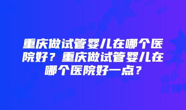 重庆做试管婴儿在哪个医院好？重庆做试管婴儿在哪个医院好一点？