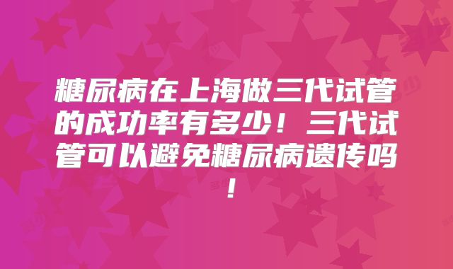 糖尿病在上海做三代试管的成功率有多少！三代试管可以避免糖尿病遗传吗！