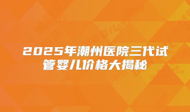 2025年潮州医院三代试管婴儿价格大揭秘