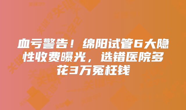 血亏警告!绵阳试管6大隐性收费曝光,选错医院多花3万冤枉钱