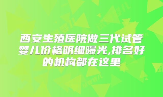 西安生殖医院做三代试管婴儿价格明细曝光,排名好的机构都在这里