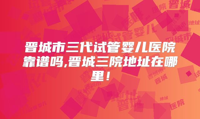 晋城市三代试管婴儿医院靠谱吗,晋城三院地址在哪里！