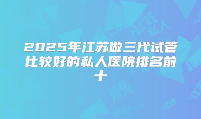 2025年江苏做三代试管比较好的私人医院排名前十