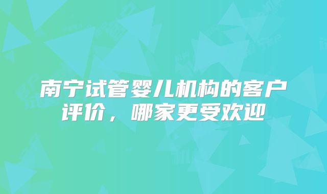 南宁试管婴儿机构的客户评价，哪家更受欢迎