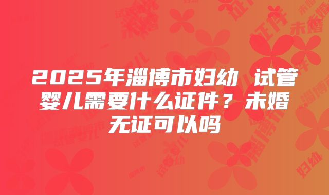 2025年淄博市妇幼 试管婴儿需要什么证件?未婚无证可以吗