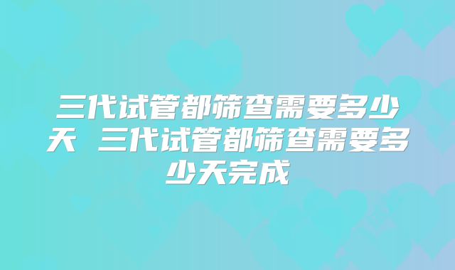 三代试管都筛查需要多少天 三代试管都筛查需要多少天完成