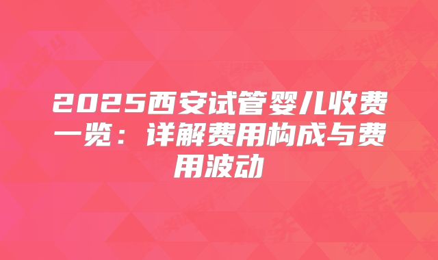 2025西安试管婴儿收费一览:详解费用构成与费用波动