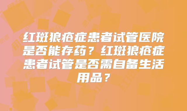 红斑狼疮症患者试管医院是否能存药？红斑狼疮症患者试管是否需自备生活用品？