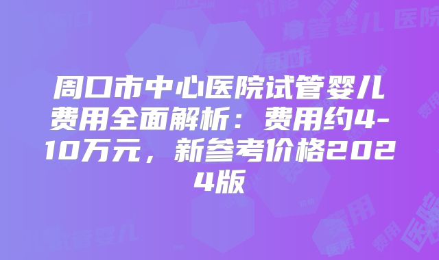 周口市中心医院试管婴儿费用全面解析：费用约4-10万元，新参考价格2024版