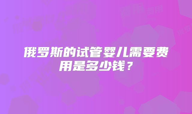 俄罗斯的试管婴儿需要费用是多少钱?