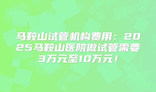 马鞍山试管机构费用：2025马鞍山医院做试管需要3万元至10万元！