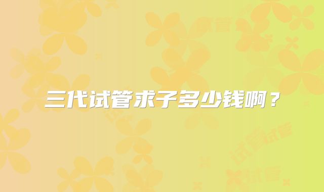 三代试管求子多少钱啊?