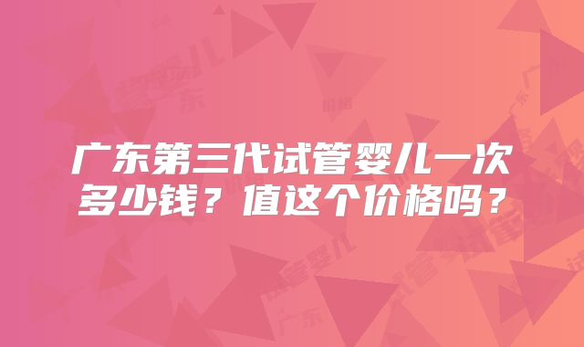广东第三代试管婴儿一次多少钱？值这个价格吗？