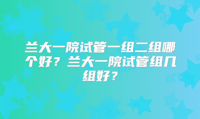兰大一院试管一组二组哪个好？兰大一院试管组几组好？